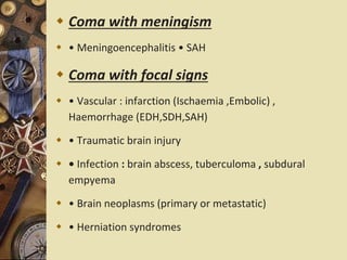  Coma with meningism
 • Meningoencephalitis • SAH
 Coma with focal signs
 • Vascular : infarction (Ischaemia ,Embolic) ,
Haemorrhage (EDH,SDH,SAH)
 • Traumatic brain injury
 • Infection : brain abscess, tuberculoma , subdural
empyema
 • Brain neoplasms (primary or metastatic)
 • Herniation syndromes
 