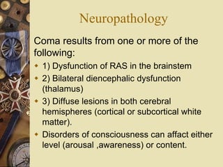 Neuropathology
Coma results from one or more of the
following:
 1) Dysfunction of RAS in the brainstem
 2) Bilateral diencephalic dysfunction
(thalamus)
 3) Diffuse lesions in both cerebral
hemispheres (cortical or subcortical white
matter).
 Disorders of consciousness can affact either
level (arousal ,awareness) or content.
 
