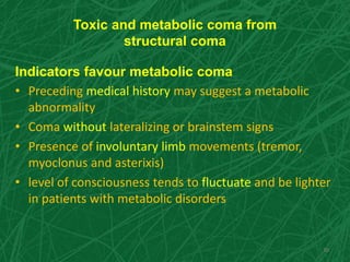 Toxic and metabolic coma from
structural coma
Indicators favour metabolic coma
• Preceding medical history may suggest a metabolic
abnormality
• Coma without lateralizing or brainstem signs
• Presence of involuntary limb movements (tremor,
myoclonus and asterixis)
• level of consciousness tends to fluctuate and be lighter
in patients with metabolic disorders
30
 