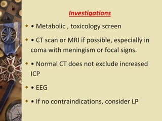 Investigations
 • Metabolic , toxicology screen
 • CT scan or MRI if possible, especially in
coma with meningism or focal signs.
 • Normal CT does not exclude increased
ICP
 • EEG
 • If no contraindications, consider LP
 