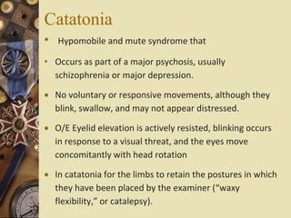 Catatonia
• Hypomobile and mute syndrome that
• Occurs as part of a major psychosis, usually
schizophrenia or major depression.
 No voluntary or responsive movements, although they
blink, swallow, and may not appear distressed.
 O/E Eyelid elevation is actively resisted, blinking occurs
in response to a visual threat, and the eyes move
concomitantly with head rotation
 In catatonia for the limbs to retain the postures in which
they have been placed by the examiner (“waxy
flexibility,” or catalepsy).
 