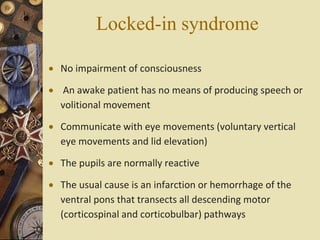 Locked-in syndrome
 No impairment of consciousness
 An awake patient has no means of producing speech or
volitional movement
 Communicate with eye movements (voluntary vertical
eye movements and lid elevation)
 The pupils are normally reactive
 The usual cause is an infarction or hemorrhage of the
ventral pons that transects all descending motor
(corticospinal and corticobulbar) pathways
 