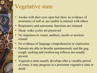 Vegetative state
 Awake with their eyes open but show no evidence of
awareness of self or, are unable to interact with others
 Respiratory and autonomic functions are retained
 Sleep–wake cycles are preserved
 No responses to visual, auditory, tactile or noxious
stimuli
 No evidence of language comprehension or expression
 Patients are able to breathe spontaneously and the gag,
cough, sucking and swallowing reflexes are usually
present
 Vegetative state usually develops after a variable period
of coma; it may progress to a persistent vegetative state or
death.
 