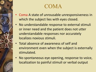 COMA
• Coma A state of unrousable unresponsiveness in
which the subject lies with eyes closed.
• No understandable response to external stimuli
or inner need and the patient does not utter
understandable responses nor accurately
localizes noxious stimuli.
• Total absence of awareness of self and
environment even when the subject is externally
stimulated.
• No spontaneous eye opening, response to voice,
localization to painful stimuli or verbal output
 