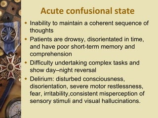 Acute confusional state
 Inability to maintain a coherent sequence of
thoughts
 Patients are drowsy, disorientated in time,
and have poor short-term memory and
comprehension
 Difficulty undertaking complex tasks and
show day–night reversal
 Delirium: disturbed consciousness,
disorientation, severe motor restlessness,
fear, irritability,consistent misperception of
sensory stimuli and visual hallucinations.
 
