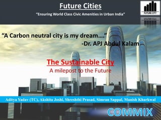 Future Cities
“A Carbon neutral city is my dream….”
-Dr. APJ Abdul Kalam
Aditya Yadav (TC), Akshita Joshi, Shreshthi Prasad, Simran Sappal, Manish Kharkwal
“Ensuring World Class Civic Amenities in Urban India”
The Sustainable City
A milepost to the Future
 