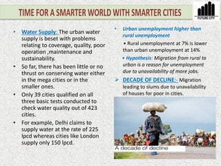 • Urban unemployment higher than
rural unemployment
• Rural unemployment at 7% is lower
than urban unemployment at 14%
• Hypothesis: Migration from rural to
urban is a reason for unemployment
due to unavailability of more jobs.
 DECADE OF DECLINE:- Migration
leading to slums due to unavailability
of houses for poor in cities.
• Water Supply: The urban water
supply is beset with problems
relating to coverage, quality, poor
operation ,maintenance and
sustainability.
• So far, there has been little or no
thrust on conserving water either
in the mega cities or in the
smaller ones.
• Only 39 cities qualified on all
three basic tests conducted to
check water quality out of 423
cities.
• For example, Delhi claims to
supply water at the rate of 225
lpcd whereas cities like London
supply only 150 lpcd.
 