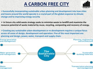 A CARBON FREE CITY
Successfully incorporating sustainable urban planning and development into how cities
and towns around the world operate is a crucial part of the global response to climate
change and to improving energy security
 In future city solid waste strategy seeks to minimize waste to landfill and maximize the
resource potential of waste material by reuse, recycling, composting and recovery of energy.
Creating any sustainable urban development or re-development requires a unique focus
across all areas of design, development and operation. Five of the most important are:
planning and design, power, water, transport and supply chain.
 