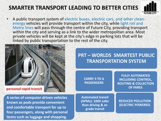 SMARTER TRANSPORT LEADING TO BETTER CITIES
• A public transport system of electric buses, electric cars, and other clean-
energy vehicles will provide transport within the city, while light rail and
Metro lines will pass through the centre of Future City, providing transport
within the city and serving as a link to the wider metropolitan area. Most
private vehicles will be kept at the city’s edge in parking lots that will be
linked by public transportation to the rest of the city.
PRT – WORLDS SMARTEST PUBLIC
TRANSPORTATION SYSTEM
CARRY 3 TO 6
PASSENGERS
REDUCED POLLUTION
(ELECTRIC POWERED)
FULLY AUTOMATED
INCLUDING CONTROL,
ROUTING & COLLECTION
OF FARES.
Automated transit
(APMs): 100X safer
than driving & at-
grade transit
personal rapid transit
A series of computer-driven vehicles
known as pods provide convenient
and comfortable transport for up to
four passengers, along with personal
items such as luggage and shopping.
 