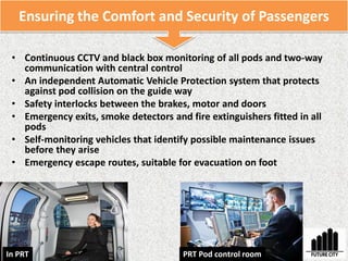 • Continuous CCTV and black box monitoring of all pods and two-way
communication with central control
• An independent Automatic Vehicle Protection system that protects
against pod collision on the guide way
• Safety interlocks between the brakes, motor and doors
• Emergency exits, smoke detectors and fire extinguishers fitted in all
pods
• Self-monitoring vehicles that identify possible maintenance issues
before they arise
• Emergency escape routes, suitable for evacuation on foot
Ensuring the Comfort and Security of Passengers
PRT Pod control roomIn PRT
 