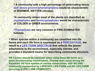  A community with a high percentage of perennating tissue
well above ground (phanerophytes) would be characteristic
of WARMER, WETTER climates;
A community where most of the plants are classified as
cryptophytes and hemicryptophytes would be characteristic
of COLDER or DRIER environments.
Therophytes are very common in FIRE-DOMINATED
habitats.
 When species within a community are classified into life
forms and each life form is expressed as a PERCENTAGE, the
result is a LIFE FORM SPECTRUM that reflects the plants’
adaptations to the environment, especially climate, and
provides a standard means for describing community structure.
NB Caution should be exercised when using these life forms as a
basis for community classification. Overlap does occur among the
Raunkiaer life form spectra of various communities, with NO ONE
community represented by a SPECIFIC LIFE FORM and NO LIFE FORM
occurring in ONLY ONE COMMUNITY.
 
