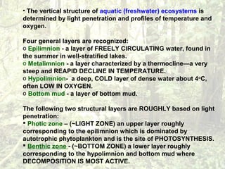 • The vertical structure of aquatic (freshwater) ecosystems is
determined by light penetration and profiles of temperature and
oxygen.
Four general layers are recognized:
o Epilimnion - a layer of FREELY CIRCULATING water, found in
the summer in well-stratified lakes.
o Metalimnion - a layer characterized by a thermocline—a very
steep and REAPID DECLINE IN TEMPERATURE.
o Hypolimnion- a deep, COLD layer of dense water about 4o
C,
often LOW IN OXYGEN.
o Bottom mud - a layer of bottom mud.
The following two structural layers are ROUGHLY based on light
penetration:
 Photic zone – (~LIGHT ZONE) an upper layer roughly
corresponding to the epilimnion which is dominated by
autotrophic phytoplankton and is the site of PHOTOSYNTHESIS.
 Benthic zone - (~BOTTOM ZONE) a lower layer roughly
corresponding to the hypolimnion and bottom mud where
DECOMPOSITION IS MOST ACTIVE.
 