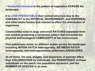 • Horizontal structure is the pattern of vegetation ACROSS the
landscape.
It is LESS PREDICTABLE than vertical structure due to the
VARIABILITY in the PHYSICAL ENVIRONMENT, and DISPERSAL
and other biotic factors that interact to affect the distribution of
organisms.
Communities exist in large and small PATCHES separated from
one another producing a horizontal pattern that increases the
physical and ecological COMPLEXITY of the environment.
This patchiness exists on different scales across the landscape
including WITHIN PATCH heterogeneity, BETWEEN PATCH
heterogeneity, and heterogeneously patterned LANDSCAPES.
At all levels, the size, shapes, and dispersion of patches affect
their COLONISATION by individuals, the PERSISTENCE of these
individuals on the patch, the population dynamics, and the
NUMBER OF SPECIES in an area.
 