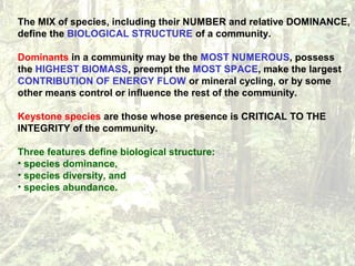 The MIX of species, including their NUMBER and relative DOMINANCE,
define the BIOLOGICAL STRUCTURE of a community.
Dominants in a community may be the MOST NUMEROUS, possess
the HIGHEST BIOMASS, preempt the MOST SPACE, make the largest
CONTRIBUTION OF ENERGY FLOW or mineral cycling, or by some
other means control or influence the rest of the community.
Keystone species are those whose presence is CRITICAL TO THE
INTEGRITY of the community.
Three features define biological structure:
• species dominance,
• species diversity, and
• species abundance.
 