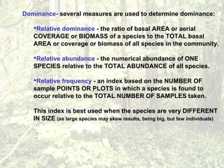 Dominance- several measures are used to determine dominance:
Relative dominance - the ratio of basal AREA or aerial
COVERAGE or BIOMASS of a species to the TOTAL basal
AREA or coverage or biomass of all species in the community.
Relative abundance - the numerical abundance of ONE
SPECIES relative to the TOTAL ABUNDANCE of all species.
Relative frequency - an index based on the NUMBER OF
sample POINTS OR PLOTS in which a species is found to
occur relative to the TOTAL NUMBER OF SAMPLES taken.
This index is best used when the species are very DIFFERENT
IN SIZE (as large species may skew results, being big, but few individuals)
 