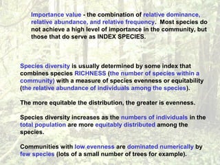Importance value - the combination of relative dominance,
relative abundance, and relative frequency. Most species do
not achieve a high level of importance in the community, but
those that do serve as INDEX SPECIES.
Species diversity is usually determined by some index that
combines species RICHNESS (the number of species within a
community) with a measure of species evenness or equitability
(the relative abundance of individuals among the species).
The more equitable the distribution, the greater is evenness.
Species diversity increases as the numbers of individuals in the
total population are more equitably distributed among the
species.
Communities with low evenness are dominated numerically by
few species (lots of a small number of trees for example).
 
