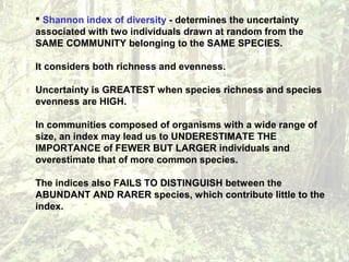  Shannon index of diversity - determines the uncertainty
associated with two individuals drawn at random from the
SAME COMMUNITY belonging to the SAME SPECIES.
It considers both richness and evenness.
Uncertainty is GREATEST when species richness and species
evenness are HIGH.
In communities composed of organisms with a wide range of
size, an index may lead us to UNDERESTIMATE THE
IMPORTANCE of FEWER BUT LARGER individuals and
overestimate that of more common species.
The indices also FAILS TO DISTINGUISH between the
ABUNDANT AND RARER species, which contribute little to the
index.
 
