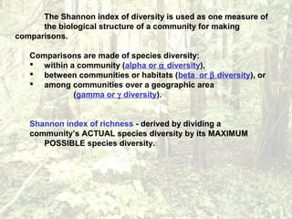 The Shannon index of diversity is used as one measure of
the biological structure of a community for making
comparisons.
Comparisons are made of species diversity:
 within a community (alpha or α diversity),
 between communities or habitats (beta or β diversity), or
 among communities over a geographic area
(gamma or γ diversity).
Shannon index of richness - derived by dividing a
community’s ACTUAL species diversity by its MAXIMUM
POSSIBLE species diversity.
 