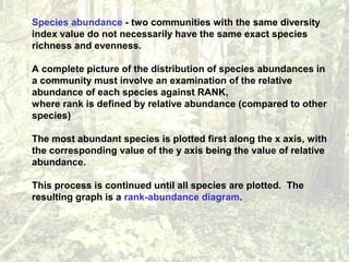 Species abundance - two communities with the same diversity
index value do not necessarily have the same exact species
richness and evenness.
A complete picture of the distribution of species abundances in
a community must involve an examination of the relative
abundance of each species against RANK,
where rank is defined by relative abundance (compared to other
species)
The most abundant species is plotted first along the x axis, with
the corresponding value of the y axis being the value of relative
abundance.
This process is continued until all species are plotted. The
resulting graph is a rank-abundance diagram.
 