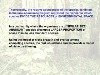Theoretically, the relative abundances of the species exhibited
in the rank-abundance diagram represent the manner in which
species DIVIDE THE RESOURCES or ENVIRONMENTAL SPACE.
In a community where the organisms are of SIMILAR SIZE,
ABUNDANT species preempt a LARGER PROPORTION of
space than do less abundant species.
Using the model of niche breadth and overlap among
competing species, the rank abundance curves provide a model
of niche partitioning.
 