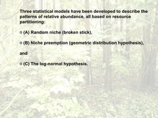 Three statistical models have been developed to describe the
patterns of relative abundance, all based on resource
partitioning:
o (A) Random niche (broken stick),
o (B) Niche preemption (geometric distribution hypothesis),
and
o (C) The log-normal hypothesis.
 
