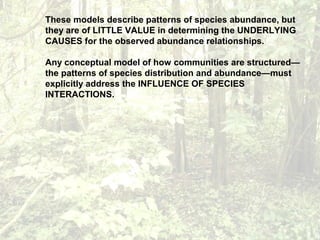 These models describe patterns of species abundance, but
they are of LITTLE VALUE in determining the UNDERLYING
CAUSES for the observed abundance relationships.
Any conceptual model of how communities are structured—
the patterns of species distribution and abundance—must
explicitly address the INFLUENCE OF SPECIES
INTERACTIONS.
 