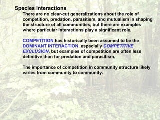 Species interactions
There are no clear-cut generalizations about the role of
competition, predation, parasitism, and mutualism in shaping
the structure of all communities, but there are examples
where particular interactions play a significant role.
COMPETITION has historically been assumed to be the
DOMINANT INTERACTION, especially COMPETITIVE
EXCLUSION, but examples of competition are often less
definitive than for predation and parasitism.
The importance of competition in community structure likely
varies from community to community.
 