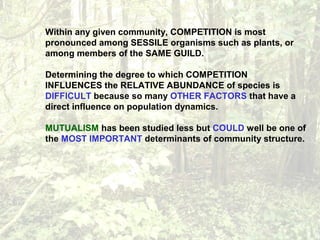 Within any given community, COMPETITION is most
pronounced among SESSILE organisms such as plants, or
among members of the SAME GUILD.
Determining the degree to which COMPETITION
INFLUENCES the RELATIVE ABUNDANCE of species is
DIFFICULT because so many OTHER FACTORS that have a
direct influence on population dynamics.
MUTUALISM has been studied less but COULD well be one of
the MOST IMPORTANT determinants of community structure.
 