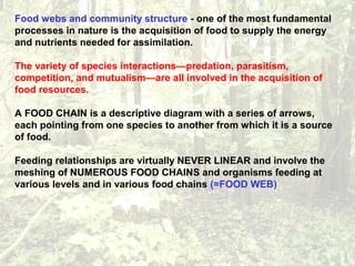 Food webs and community structure - one of the most fundamental
processes in nature is the acquisition of food to supply the energy
and nutrients needed for assimilation.
The variety of species interactions—predation, parasitism,
competition, and mutualism—are all involved in the acquisition of
food resources.
A FOOD CHAIN is a descriptive diagram with a series of arrows,
each pointing from one species to another from which it is a source
of food.
Feeding relationships are virtually NEVER LINEAR and involve the
meshing of NUMEROUS FOOD CHAINS and organisms feeding at
various levels and in various food chains (=FOOD WEB)
 