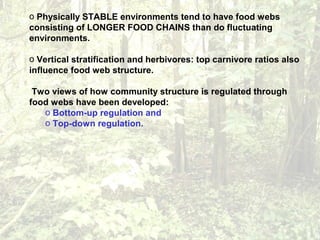 o Physically STABLE environments tend to have food webs
consisting of LONGER FOOD CHAINS than do fluctuating
environments.
o Vertical stratification and herbivores: top carnivore ratios also
influence food web structure.
Two views of how community structure is regulated through
food webs have been developed:
o Bottom-up regulation and
o Top-down regulation.
 