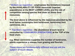  Bottom-up regulation - emphasizes the limitations imposed
by the AVAILABILITY OF FOOD resources (species
populations) at the NEXT LOWER LEVEL and the role of
competition among species that draw on those food
resources.
The level above is influenced by the resources provided by the
level below (autotrophs limit herbivores, herbivores limit
carnivores, etc.).
 Top-down regulation - the abundance at each level is
controlled by CONSUMERS (PREDATORS) at the TOP of the
food chain.
e.g. When carnivores suppress the number of herbivores,
plants experience a release from grazing and flourish.
These views are fundamentally different and are still the
subject of much debate.
 
