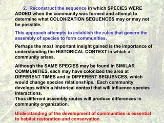 2. Reconstruct the sequence in which SPECIES WERE
ADDED when the community was formed and attempt to
determine what COLONIZATION SEQUENCES may or may not
be possible.
This approach attempts to establish the rules that govern the
assembly of species to form communities.
Perhaps the most important insight gained is the importance of
understanding the HISTORICAL CONTEXT in which a
community arises.
Although the SAME SPECIES may be found in SIMILAR
COMMUNITIES, each may have colonized the area at
DIFFERENT TIMES and in DIFFERENT SEQUENCES, which
would change species relationships. Each community
develops within a historical context that will influence species
interactions.
Thus different assembly routes will produce differences in
community organization.
Understanding of the development of communities is essential
to habitat restoration and conservation.
 