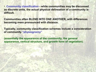 • Community classification - while communities may be discussed
as discrete units, the actual physical delineation of a community is
difficult.
Communities often BLEND INTO ONE ANOTHER, with differences
becoming more pronounced with distance.
Typically, community classification schemes include a consideration
of community “physiognomy”
(essentially the appearance of the community, the general
appearance, vertical structure, and growth form of vegetation).
 