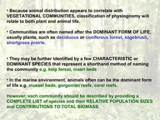 • Because animal distribution appears to correlate with
VEGETATIONAL COMMUNITIES, classification of physiognomy will
relate to both plant and animal life.
• Communities are often named after the DOMINANT FORM OF LIFE,
usually plants, such as deciduous or coniferous forest, sagebrush,
shortgrass prairie.
• They may be further identified by a few CHARACTERISTIC or
DOMINANT SPECIES that represent a shorthand method of naming
the community e.g. kelp forest, maerl beds
• In the marine environment, animals often can be the dominant form
of life e.g. mussel beds, gorgonian reefs, coral reefs.
However, each community should be described by providing a
COMPLETE LIST of species and their RELATIVE POPULATION SIZES
and CONTRIBUTIONS TO TOTAL BIOMASS.
 