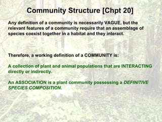 Community Structure [Chpt 20]
Any definition of a community is necessarily VAGUE, but the
relevant features of a community require that an assemblage of
species coexist together in a habitat and they interact.
Therefore, a working definition of a COMMUNITY is:
A collection of plant and animal populations that are INTERACTING
directly or indirectly.
An ASSOCIATION is a plant community possessing a DEFINITIVE
SPECIES COMPOSITION.
 