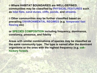 o Where HABITAT BOUNDARIES are WELL-DEFINED,
communities may be classified by PHYSICAL FEATURES such
as tidal flats, sand dunes, cliffs, ponds, and streams.
o Other communities may be further classified based on
prevailing ENVIRONMENTAL REGIMES (e.g. temperate/ fast
flowing etc)
or SPECIES COMPOSITION including frequency, dominance,
constancy, presence, and fidelity
Areas with similar combinations of species may be classified as
the same community type. The type is named after the dominant
organisms or the ones with the highest frequency (e.g. oak-
hickory forest).
 