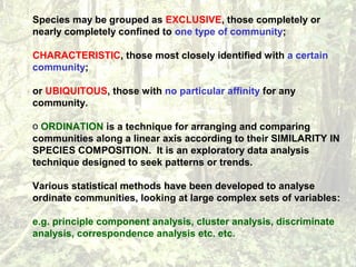 Species may be grouped as EXCLUSIVE, those completely or
nearly completely confined to one type of community;
CHARACTERISTIC, those most closely identified with a certain
community;
or UBIQUITOUS, those with no particular affinity for any
community.
o ORDINATION is a technique for arranging and comparing
communities along a linear axis according to their SIMILARITY IN
SPECIES COMPOSITION. It is an exploratory data analysis
technique designed to seek patterns or trends.
Various statistical methods have been developed to analyse
ordinate communities, looking at large complex sets of variables:
e.g. principle component analysis, cluster analysis, discriminate
analysis, correspondence analysis etc. etc.
 