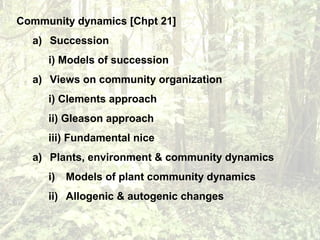 Community dynamics [Chpt 21]
a) Succession
i) Models of succession
a) Views on community organization
i) Clements approach
ii) Gleason approach
iii) Fundamental nice
a) Plants, environment & community dynamics
i) Models of plant community dynamics
ii) Allogenic & autogenic changes
 