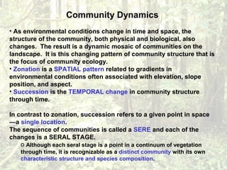 Community Dynamics
• As environmental conditions change in time and space, the
structure of the community, both physical and biological, also
changes. The result is a dynamic mosaic of communities on the
landscape. It is this changing pattern of community structure that is
the focus of community ecology.
• Zonation is a SPATIAL pattern related to gradients in
environmental conditions often associated with elevation, slope
position, and aspect.
• Succession is the TEMPORAL change in community structure
through time.
In contrast to zonation, succession refers to a given point in space
—a single location.
The sequence of communities is called a SERE and each of the
changes is a SERAL STAGE.
o Although each seral stage is a point in a continuum of vegetation
through time, it is recognizable as a distinct community with its own
characteristic structure and species composition.
 