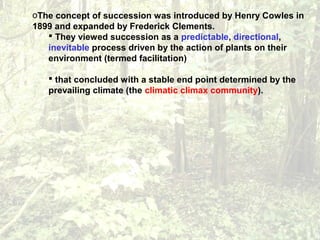 oThe concept of succession was introduced by Henry Cowles in
1899 and expanded by Frederick Clements.
 They viewed succession as a predictable, directional,
inevitable process driven by the action of plants on their
environment (termed facilitation)
 that concluded with a stable end point determined by the
prevailing climate (the climatic climax community).
 