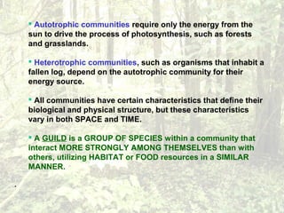  Autotrophic communities require only the energy from the
sun to drive the process of photosynthesis, such as forests
and grasslands.
 Heterotrophic communities, such as organisms that inhabit a
fallen log, depend on the autotrophic community for their
energy source.
 All communities have certain characteristics that define their
biological and physical structure, but these characteristics
vary in both SPACE and TIME.
 A GUILD is a GROUP OF SPECIES within a community that
interact MORE STRONGLY AMONG THEMSELVES than with
others, utilizing HABITAT or FOOD resources in a SIMILAR
MANNER.
·
 