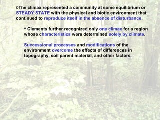 oThe climax represented a community at some equilibrium or
STEADY STATE with the physical and biotic environment that
continued to reproduce itself in the absence of disturbance.
 Clements further recognized only one climax for a region
whose characteristics were determined solely by climate.
Successional processes and modifications of the
environment overcome the effects of differences in
topography, soil parent material, and other factors.
 