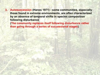 3. Autosuccession (Hanes 1971) - some communities, especially
those found in extreme environments, are often characterized
by an absence of temporal shifts in species composition
following disturbance
(The community replaces itself following disturbance rather
than going through a series of successional stages)
 