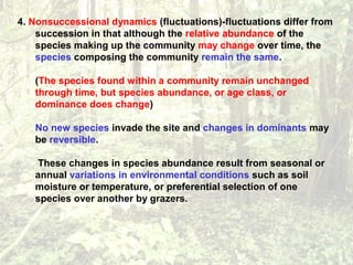 4. Nonsuccessional dynamics (fluctuations)-fluctuations differ from
succession in that although the relative abundance of the
species making up the community may change over time, the
species composing the community remain the same.
(The species found within a community remain unchanged
through time, but species abundance, or age class, or
dominance does change)
No new species invade the site and changes in dominants may
be reversible.
These changes in species abundance result from seasonal or
annual variations in environmental conditions such as soil
moisture or temperature, or preferential selection of one
species over another by grazers.
 