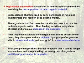 5. Degradative succession-succession in heterotrophic communities
involving the decomposition of dead organic material.
• Succession is characterized by early dominance of fungi and
invertebrates that feed on dead organic matter.
• The organisms that first colonize the site are ones that can feed
on fresh organic matter. Their feeding activities bring about
physical and chemical changes in the substrate.
• After they have exploited the energy and nutrients accessible to
them, they disappear and are replaced by a group of organisms
able to extract nutrients and energy left in a less accessible form.
• Each group changes the substrate to a point that it can no longer
survive there and is replaced by the next group of organisms
until the organic matter is degraded.
 