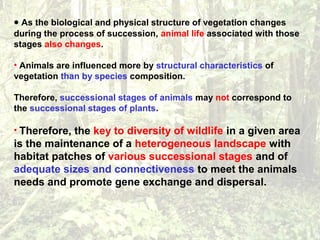 • As the biological and physical structure of vegetation changes
during the process of succession, animal life associated with those
stages also changes.
• Animals are influenced more by structural characteristics of
vegetation than by species composition.
Therefore, successional stages of animals may not correspond to
the successional stages of plants.
• Therefore, the key to diversity of wildlife in a given area
is the maintenance of a heterogeneous landscape with
habitat patches of various successional stages and of
adequate sizes and connectiveness to meet the animals
needs and promote gene exchange and dispersal.
 