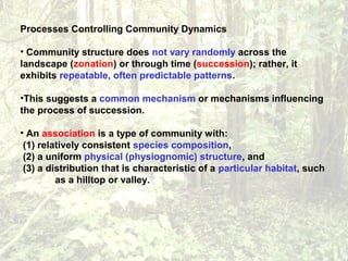 Processes Controlling Community Dynamics
• Community structure does not vary randomly across the
landscape (zonation) or through time (succession); rather, it
exhibits repeatable, often predictable patterns.
•This suggests a common mechanism or mechanisms influencing
the process of succession.
• An association is a type of community with:
(1) relatively consistent species composition,
(2) a uniform physical (physiognomic) structure, and
(3) a distribution that is characteristic of a particular habitat, such
as a hilltop or valley.
 