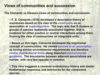 Views of communities and succession
The Clements vs Gleason views of communities and succession:
o F. E. Clements (1916) developed a descriptive theory of
succession based on his view of the community as an
association or superorganism. The logic was that if clusters or
groups of species repeatedly associated together, that is
evidence for either positive or neutral interactions among them,
favoring the view of communities as integrated units.
o Based on this logic, Clements developed the organismal
concept of communities. He viewed species in an association
as having similar environmental requirements and therefore
similar distributional limits along important environmental
gradients. The boundaries between adjacent associations are
narrow, with very few species in common.
o This view suggests a common evolutionary history and similar
fundamental responses and tolerances for the component
species.
 