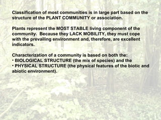 Classification of most communities is in large part based on the
structure of the PLANT COMMUNITY or association.
Plants represent the MOST STABLE living component of the
community. Because they LACK MOBILITY, they must cope
with the prevailing environment and, therefore, are excellent
indicators.
Characterization of a community is based on both the:
• BIOLOGICAL STRUCTURE (the mix of species) and the
• PHYSICAL STRUCTURE (the physical features of the biotic and
abiotic environment).
 