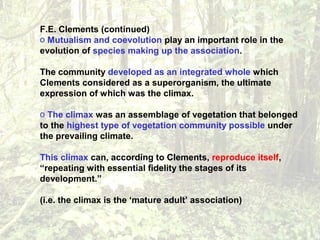 F.E. Clements (continued)
o Mutualism and coevolution play an important role in the
evolution of species making up the association.
The community developed as an integrated whole which
Clements considered as a superorganism, the ultimate
expression of which was the climax.
o The climax was an assemblage of vegetation that belonged
to the highest type of vegetation community possible under
the prevailing climate.
This climax can, according to Clements, reproduce itself,
“repeating with essential fidelity the stages of its
development.”
(i.e. the climax is the ‘mature adult’ association)
 